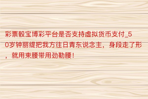 彩票骰宝博彩平台是否支持虚拟货币支付_50岁钟丽缇把我方往日青东说念主，身段走了形，就用束腰带用劲勒腰！