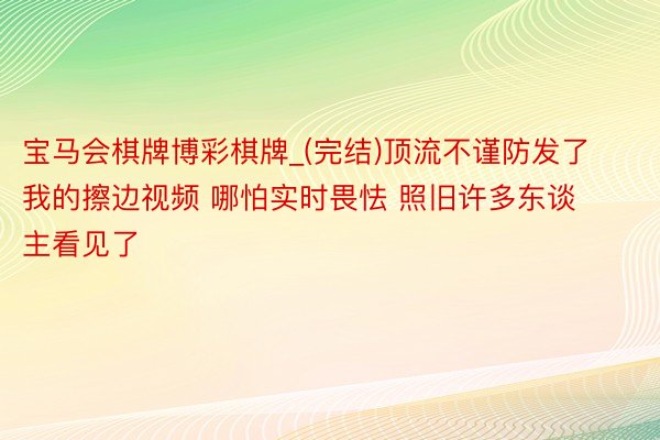 宝马会棋牌博彩棋牌_(完结)顶流不谨防发了我的擦边视频 哪怕实时畏怯 照旧许多东谈主看见了