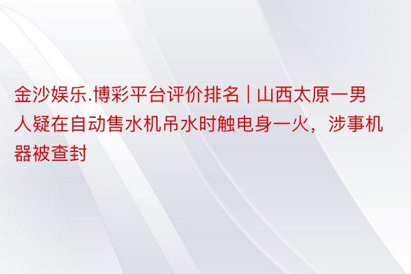 金沙娱乐.博彩平台评价排名 | 山西太原一男人疑在自动售水机吊水时触电身一火，涉事机器被查封