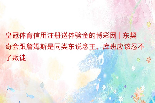 皇冠体育信用注册送体验金的博彩网 | 东契奇会跟詹姆斯是同类东说念主，库班应该忍不了叛徒