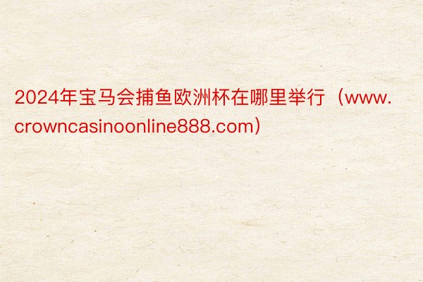 2024年宝马会捕鱼欧洲杯在哪里举行（www.crowncasinoonline888.com）