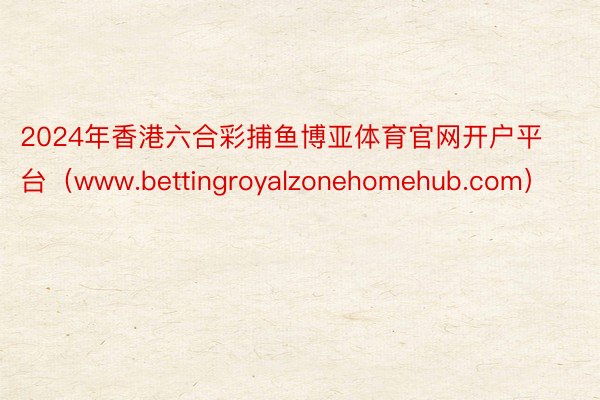 2024年香港六合彩捕鱼博亚体育官网开户平台（www.bettingroyalzonehomehub.com）