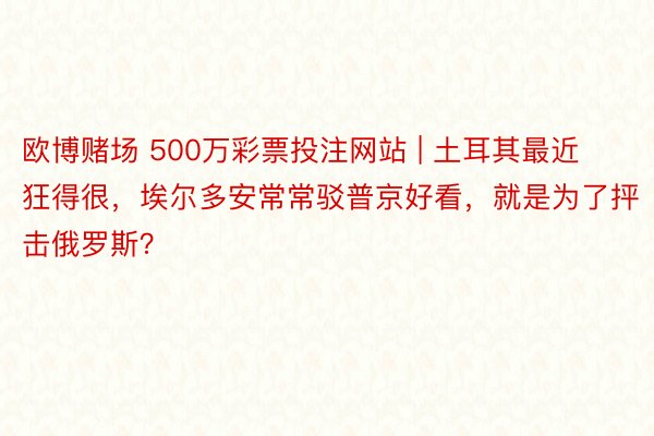 欧博赌场 500万彩票投注网站 | 土耳其最近狂得很，埃尔多安常常驳普京好看，就是为了抨击俄罗斯？