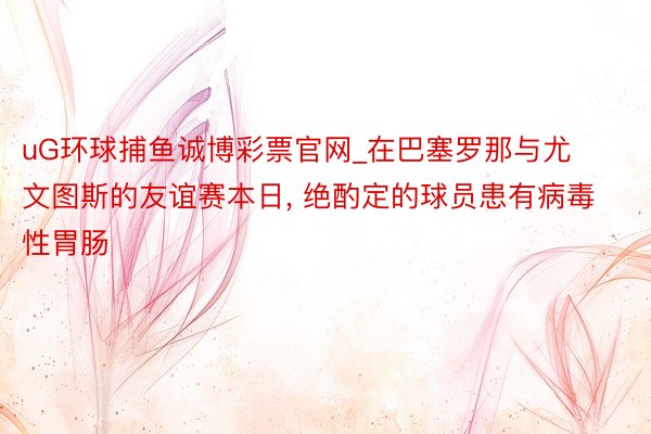 uG环球捕鱼诚博彩票官网_在巴塞罗那与尤文图斯的友谊赛本日, 绝酌定的球员患有病毒性胃肠