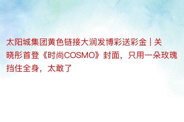 太阳城集团黄色链接大润发博彩送彩金 | 关晓彤首登《时尚COSMO》封面，只用一朵玫瑰挡住全身，太敢了