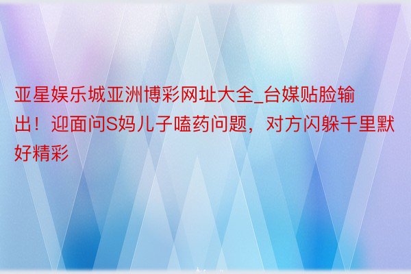 亚星娱乐城亚洲博彩网址大全_台媒贴脸输出！迎面问S妈儿子嗑药问题，对方闪躲千里默好精彩