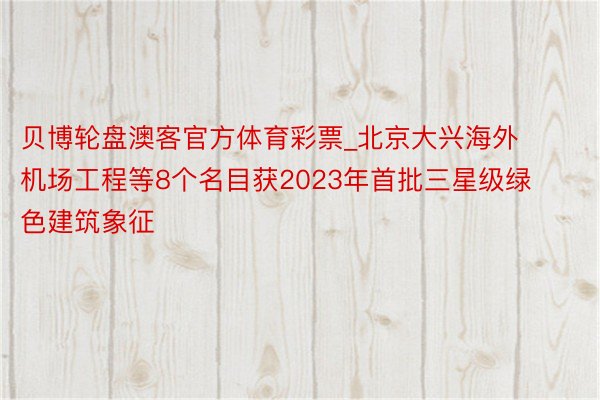 贝博轮盘澳客官方体育彩票_北京大兴海外机场工程等8个名目获2023年首批三星级绿色建筑象征