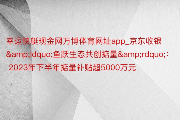 幸运快艇现金网万博体育网址app_京东收银&ldquo;鱼跃生态共创掂量&rdquo;： 2023年下半年掂量补贴超5000万元