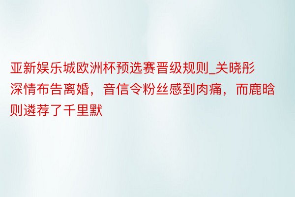 亚新娱乐城欧洲杯预选赛晋级规则_关晓彤深情布告离婚，音信令粉丝感到肉痛，而鹿晗则遴荐了千里默