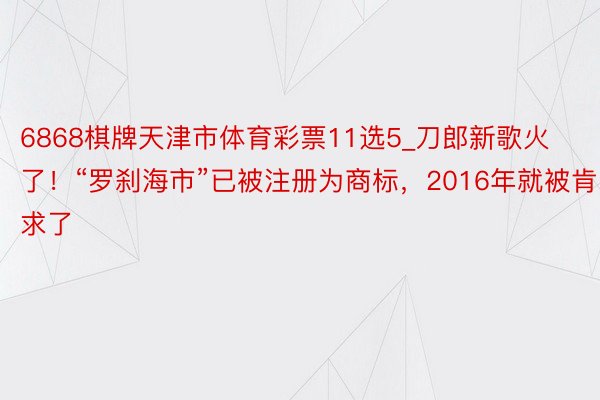 6868棋牌天津市体育彩票11选5_刀郎新歌火了！“罗刹海市”已被注册为商标，2016年就被肯求了