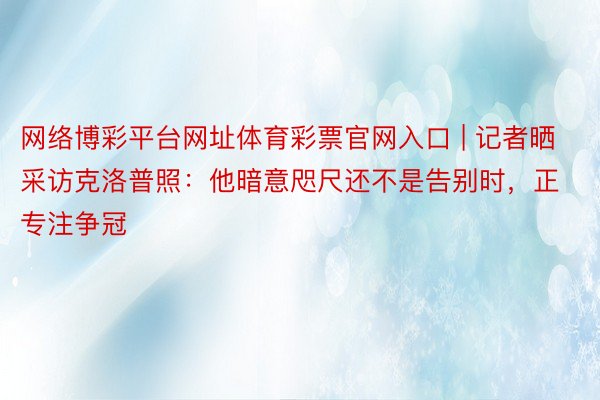 网络博彩平台网址体育彩票官网入口 | 记者晒采访克洛普照：他暗意咫尺还不是告别时，正专注争冠