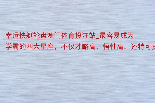 幸运快艇轮盘澳门体育投注站_最容易成为学霸的四大星座，不仅才略高，悟性高，还特可贵