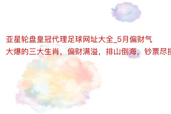 亚星轮盘皇冠代理足球网址大全_5月偏财气大爆的三大生肖，偏财满溢，排山倒海，钞票尽揽！