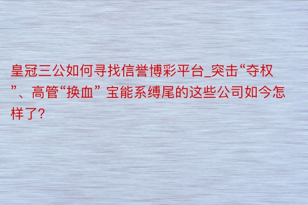 皇冠三公如何寻找信誉博彩平台_突击“夺权”、高管“换血” 宝能系缚尾的这些公司如今怎样了？