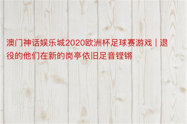 澳门神话娱乐城2020欧洲杯足球赛游戏 | 退役的他们在新的岗亭依旧足音铿锵