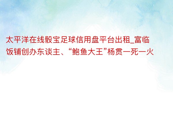 太平洋在线骰宝足球信用盘平台出租_富临饭铺创办东谈主、“鲍鱼大王”杨贯一死一火