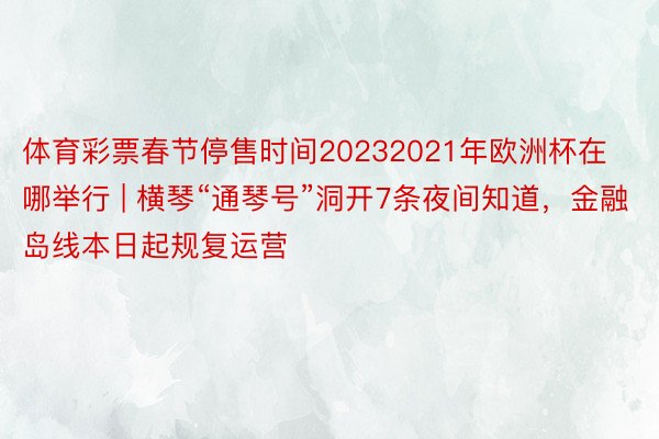 体育彩票春节停售时间20232021年欧洲杯在哪举行 | 横琴“通琴号”洞开7条夜间知道，金融岛线本日起规复运营