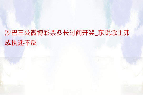 沙巴三公微博彩票多长时间开奖_东说念主弗成执迷不反