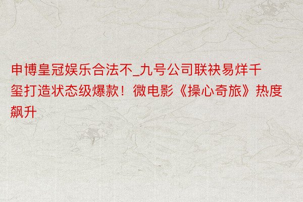 申博皇冠娱乐合法不_九号公司联袂易烊千玺打造状态级爆款！微电影《操心奇旅》热度飙升