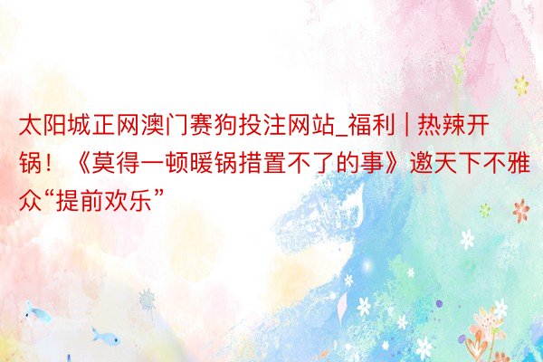 太阳城正网澳门赛狗投注网站_福利 | 热辣开锅！《莫得一顿暖锅措置不了的事》邀天下不雅众“提前欢乐”