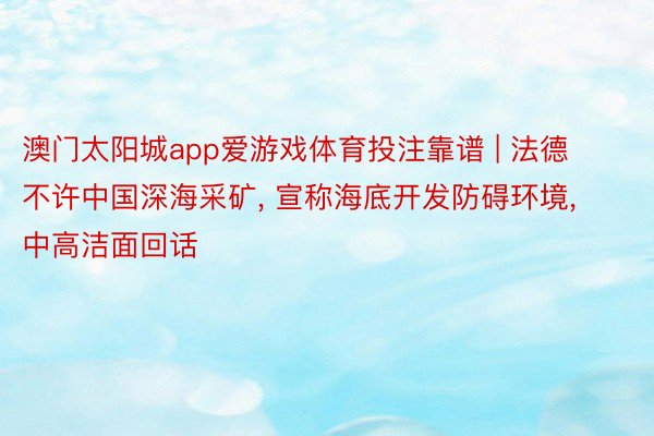 澳门太阳城app爱游戏体育投注靠谱 | 法德不许中国深海采矿, 宣称海底开发防碍环境, 中高洁面回话