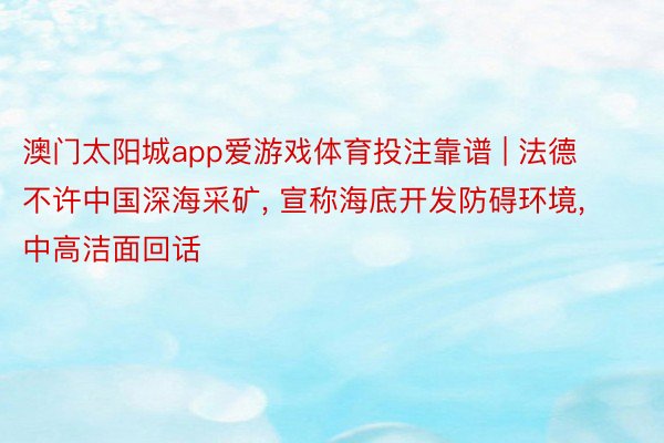 澳门太阳城app爱游戏体育投注靠谱 | 法德不许中国深海采矿， 宣称海底开发防碍环境， 中高洁面回话