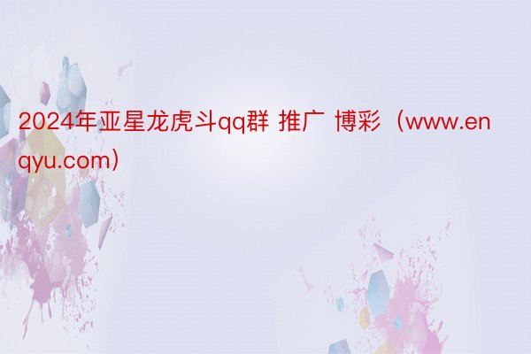2024年亚星龙虎斗qq群 推广 博彩（www.enqyu.com）