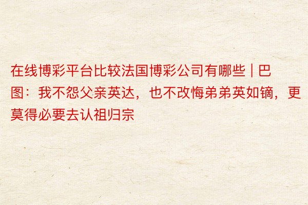 在线博彩平台比较法国博彩公司有哪些 | 巴图：我不怨父亲英达，也不改悔弟弟英如镝，更莫得必要去认祖归宗