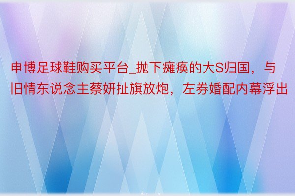 申博足球鞋购买平台_抛下瘫痪的大S归国，与旧情东说念主蔡妍扯旗放炮，左券婚配内幕浮出