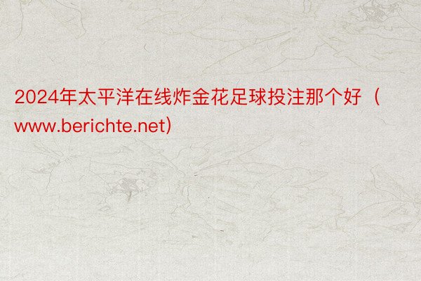 2024年太平洋在线炸金花足球投注那个好（www.berichte.net）