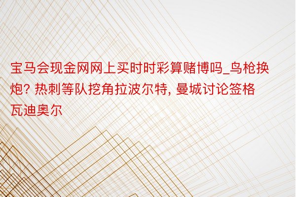 宝马会现金网网上买时时彩算赌博吗_鸟枪换炮? 热刺等队挖角拉波尔特, 曼城讨论签格瓦迪奥尔