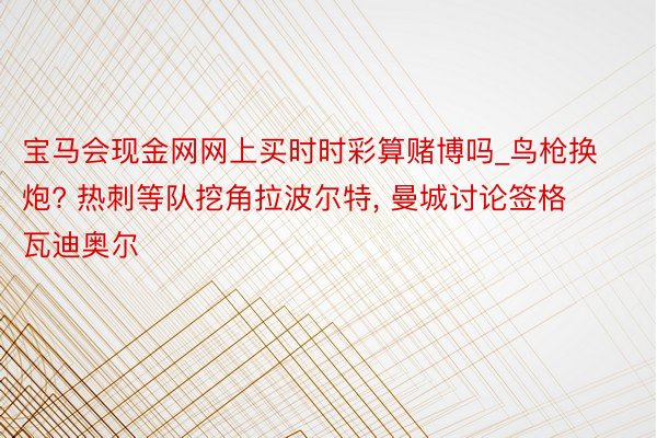 宝马会现金网网上买时时彩算赌博吗_鸟枪换炮? 热刺等队挖角拉波尔特， 曼城讨论签格瓦迪奥尔