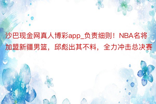 沙巴现金网真人博彩app_负责细则！NBA名将加盟新疆男篮，邱彪出其不料，全力冲击总决赛
