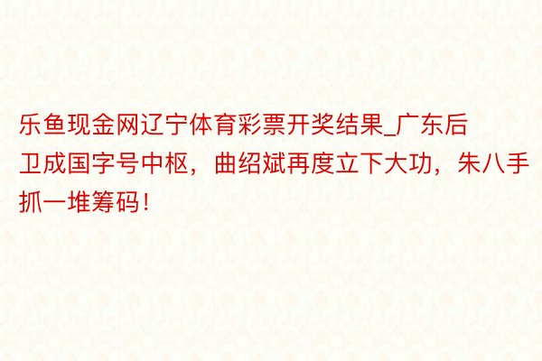 乐鱼现金网辽宁体育彩票开奖结果_广东后卫成国字号中枢，曲绍斌再度立下大功，朱八手抓一堆筹码！