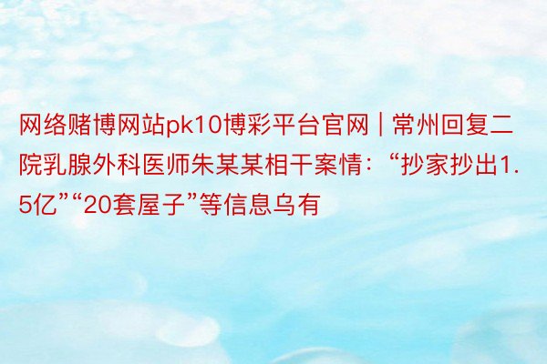 网络赌博网站pk10博彩平台官网 | 常州回复二院乳腺外科医师朱某某相干案情:“抄家抄出1.5亿”“20套屋子”等信息乌有