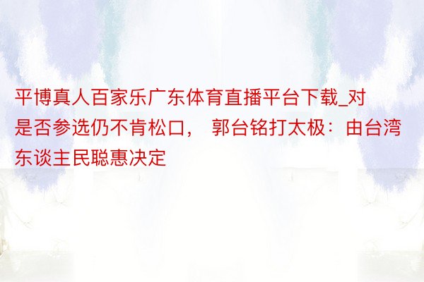 平博真人百家乐广东体育直播平台下载_对是否参选仍不肯松口， 郭台铭打太极：由台湾东谈主民聪惠决定