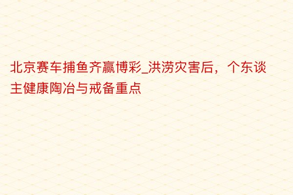 北京赛车捕鱼齐赢博彩_洪涝灾害后，个东谈主健康陶冶与戒备重点