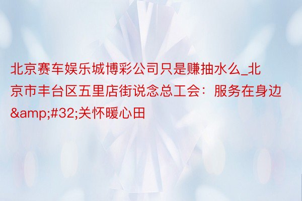 北京赛车娱乐城博彩公司只是赚抽水么_北京市丰台区五里店街说念总工会：服务在身边&#32;关怀暖心田