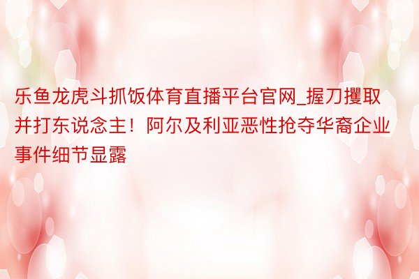 乐鱼龙虎斗抓饭体育直播平台官网_握刀攫取并打东说念主！阿尔及利亚恶性抢夺华裔企业事件细节显露
