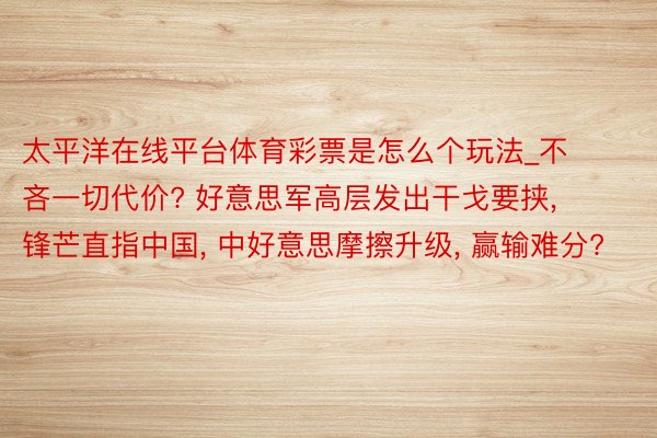 太平洋在线平台体育彩票是怎么个玩法_不吝一切代价? 好意思军高层发出干戈要挟, 锋芒直指中国, 中好意思摩擦升级, 赢输难分?