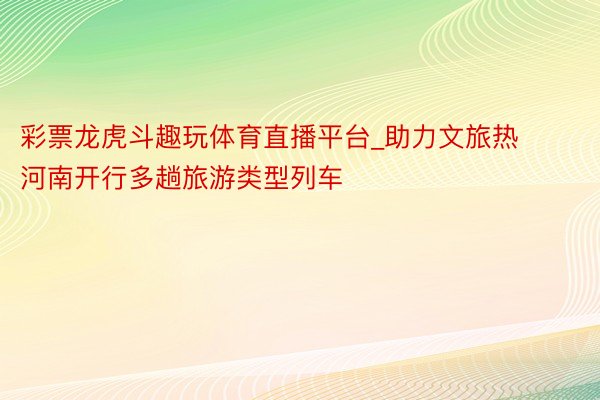 彩票龙虎斗趣玩体育直播平台_助力文旅热 河南开行多趟旅游类型列车