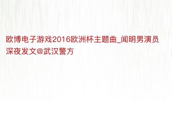 欧博电子游戏2016欧洲杯主题曲_闻明男演员深夜发文@武汉警方
