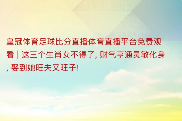 皇冠体育足球比分直播体育直播平台免费观看 | 这三个生肖女不得了, 财气亨通灵敏化身, 娶到她旺夫又旺子!