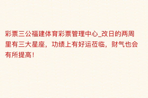 彩票三公福建体育彩票管理中心_改日的两周里有三大星座，功绩上有好运莅临，财气也会有所提高！