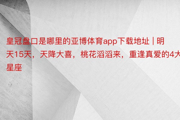 皇冠盘口是哪里的亚博体育app下载地址 | 明天15天，天降大喜，桃花滔滔来，重逢真爱的4大星座