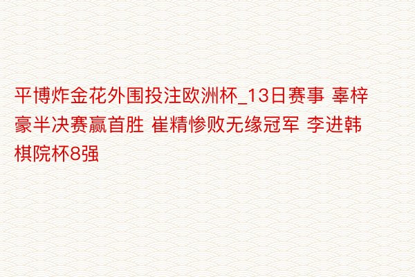 平博炸金花外围投注欧洲杯_13日赛事 辜梓豪半决赛赢首胜 崔精惨败无缘冠军 李进韩棋院杯8强
