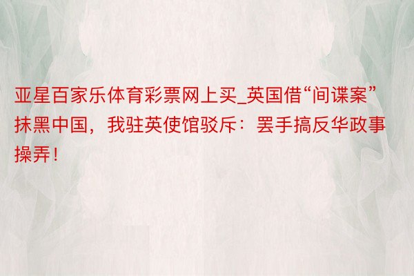 亚星百家乐体育彩票网上买_英国借“间谍案”抹黑中国，我驻英使馆驳斥：罢手搞反华政事操弄！
