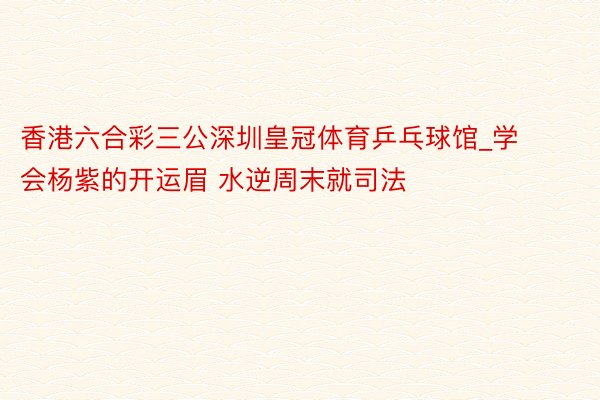 香港六合彩三公深圳皇冠体育乒乓球馆_学会杨紫的开运眉 水逆周末就司法