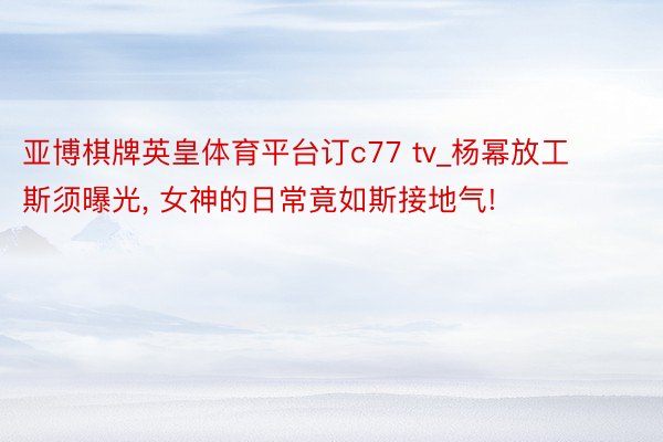 亚博棋牌英皇体育平台订c77 tv_杨幂放工斯须曝光, 女神的日常竟如斯接地气!