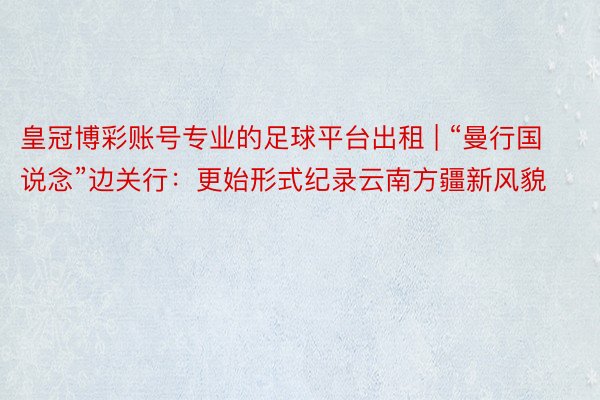 皇冠博彩账号专业的足球平台出租 | “曼行国说念”边关行：更始形式纪录云南方疆新风貌